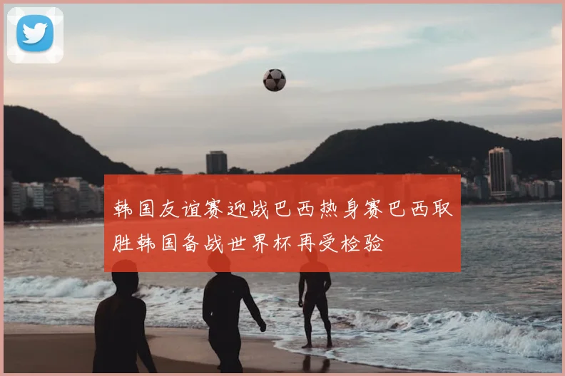 韩国友谊赛迎战巴西热身赛巴西取胜韩国备战世界杯再受检验