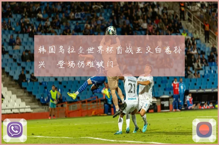 韩国乌拉圭世界杯首战互交白卷孙兴慜登场仍难破门
