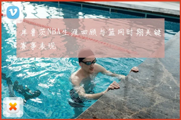 库鲁茨NBA生涯回顾与篮网时期关键赛事表现