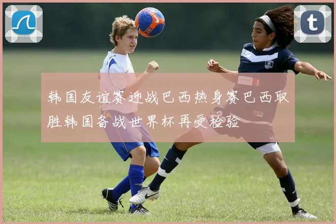 韩国友谊赛迎战巴西热身赛巴西取胜韩国备战世界杯再受检验