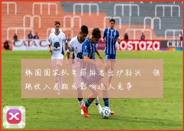 韩国国家队年薪排名出炉孙兴慜领跑收入差距或影响选人竞争