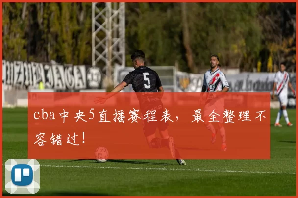 cba中央5直播赛程表，最全整理不容错过！