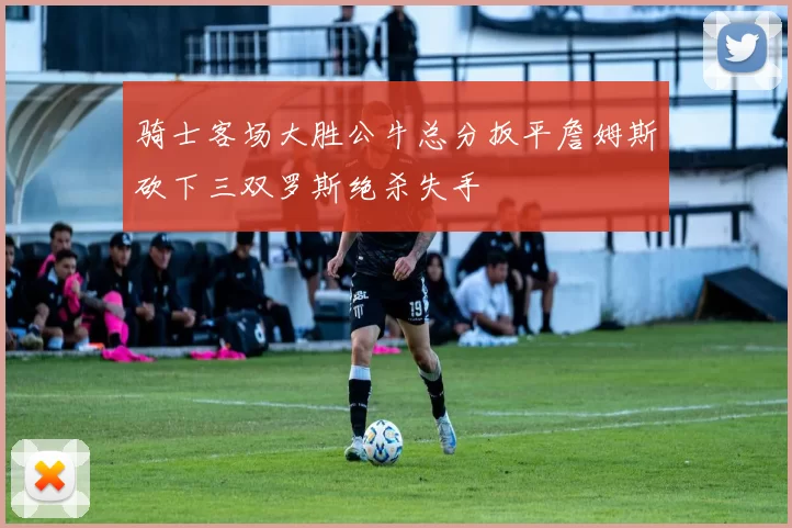 骑士客场大胜公牛总分扳平詹姆斯砍下三双罗斯绝杀失手