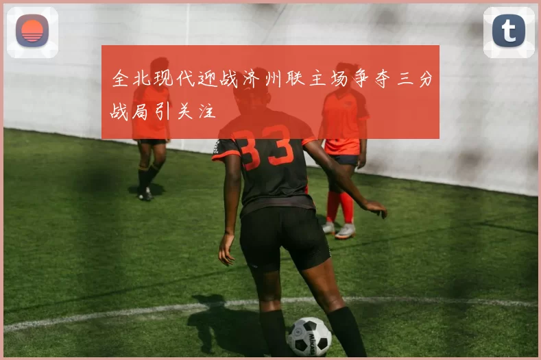 全北现代迎战济州联主场争夺三分战局引关注