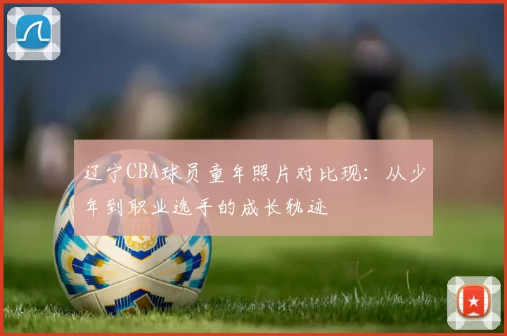 辽宁CBA球员童年照片对比现：从少年到职业选手的成长轨迹