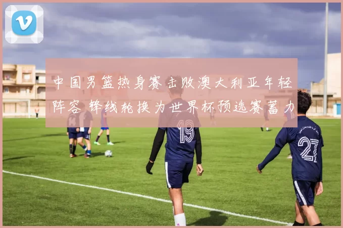 中国男篮热身赛击败澳大利亚年轻阵容 锋线轮换为世界杯预选赛蓄力