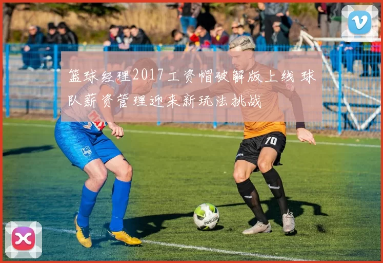 篮球经理2017工资帽破解版上线 球队薪资管理迎来新玩法挑战