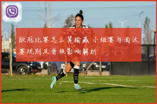欧冠比赛怎么算输赢 小组赛与淘汰赛规则及晋级影响解析