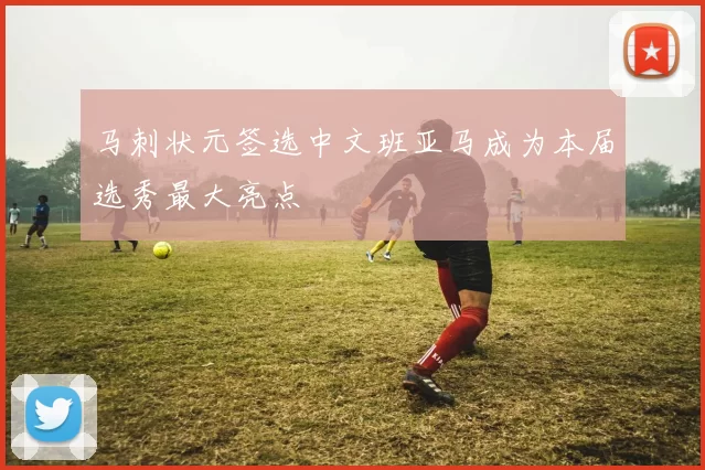 马刺状元签选中文班亚马成为本届选秀最大亮点