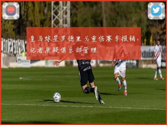 皇马球星罗德里戈重伤赛季报销，记者质疑俱乐部管理