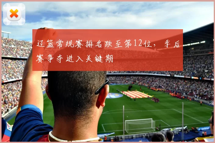 辽篮常规赛排名跌至第12位，季后赛争夺进入关键期