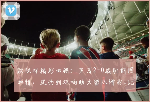 欧联杯精彩回顾：罗马2-0战胜斯图加特，皮西利双响助力留队增彩_比赛_斯拉维尔_禁区