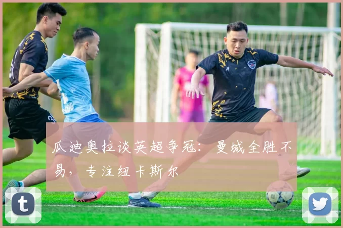 瓜迪奥拉谈英超争冠：曼城全胜不易，专注纽卡斯尔