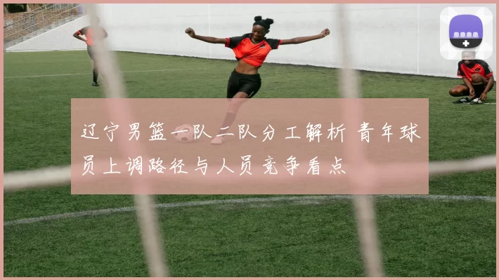 辽宁男篮一队二队分工解析 青年球员上调路径与人员竞争看点