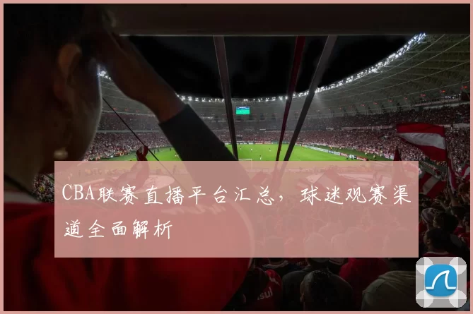 CBA联赛直播平台汇总，球迷观赛渠道全面解析