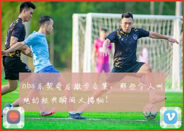 nba东契奇后撤步合集，那些令人叫绝的经典瞬间大揭秘！