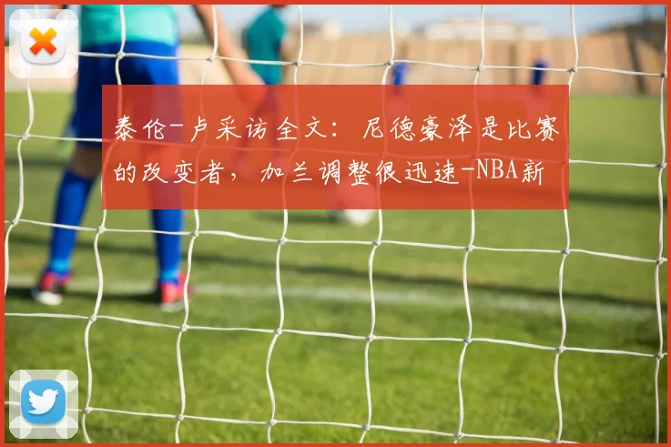 泰伦-卢采访全文：尼德豪泽是比赛的改变者，加兰调整很迅速-NBA新闻