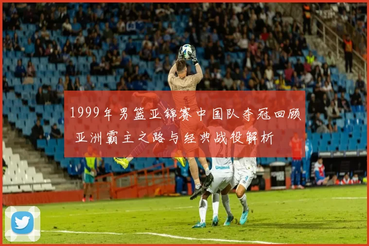 1999年男篮亚锦赛中国队夺冠回顾 亚洲霸主之路与经典战役解析