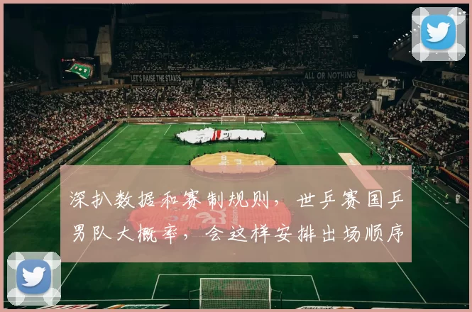 深扒数据和赛制规则，世乒赛国乒男队大概率，会这样安排出场顺序