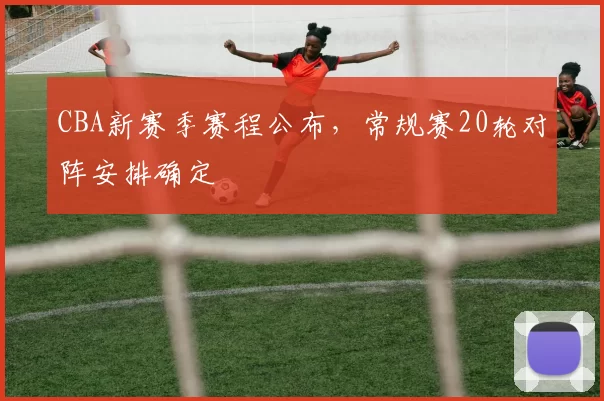CBA新赛季赛程公布，常规赛20轮对阵安排确定