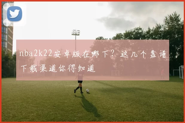 nba2k22安卓版在哪下？这几个靠谱下载渠道你得知道