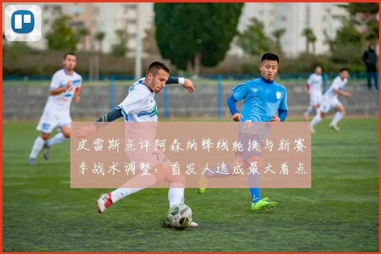 皮雷斯点评阿森纳锋线轮换与新赛季战术调整，首发人选成最大看点