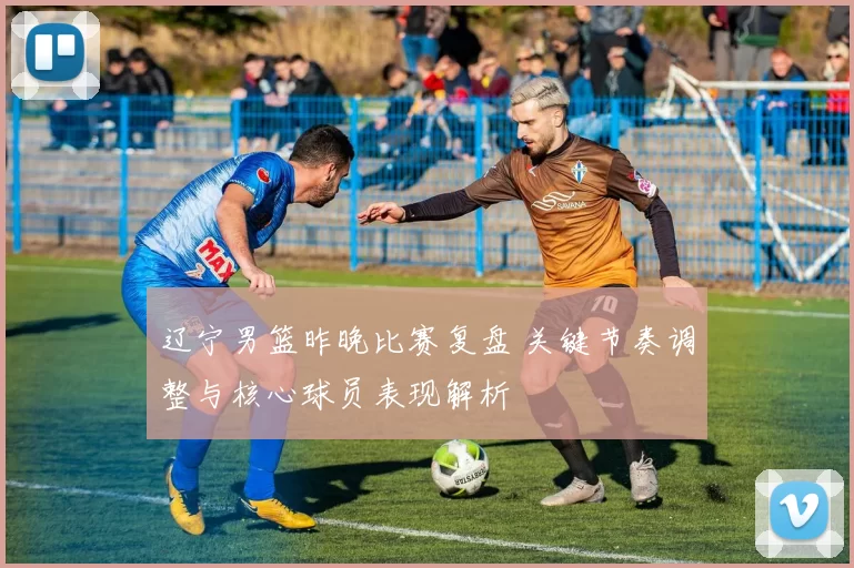 辽宁男篮昨晚比赛复盘 关键节奏调整与核心球员表现解析