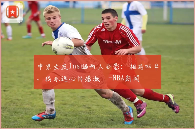 申京女友Ins晒两人合影：相恋四年，我永远心怀感激️-NBA新闻