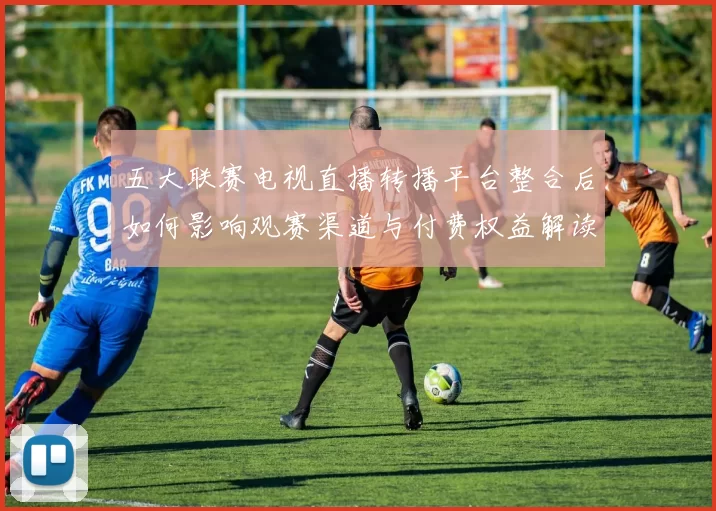 五大联赛电视直播转播平台整合后如何影响观赛渠道与付费权益解读