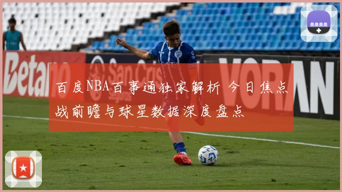 百度NBA百事通独家解析 今日焦点战前瞻与球星数据深度盘点