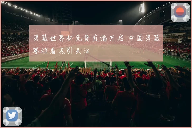 男篮世界杯免费直播开启 中国男篮赛程看点引关注