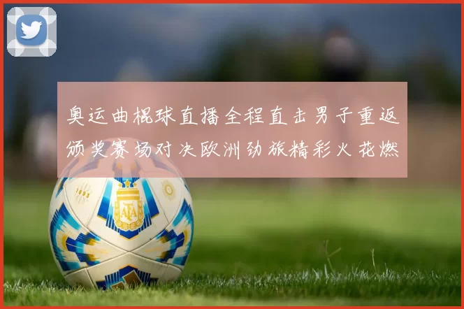 奥运曲棍球直播全程直击男子重返颁奖赛场对决欧洲劲旅精彩火花燃情