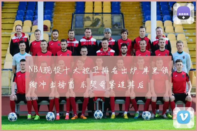 NBA现役十大控卫排名出炉 库里领衔冲击榜首 东契奇紧追其后