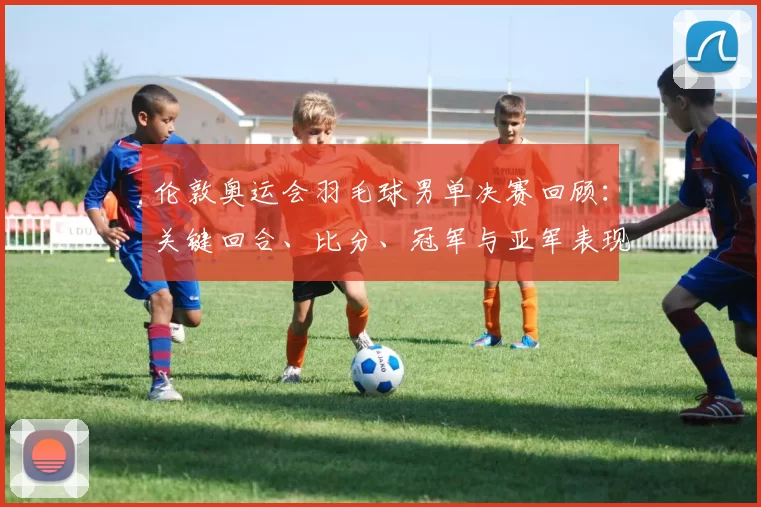 伦敦奥运会羽毛球男单决赛回顾：关键回合、比分、冠军与亚军表现对比及赛后影响