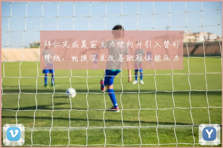 拜仁完成夏窗主力续约并引入替补锋线，轮换深度改善欧冠体能压力减轻