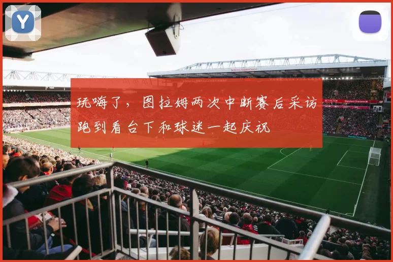 玩嗨了，图拉姆两次中断赛后采访跑到看台下和球迷一起庆祝