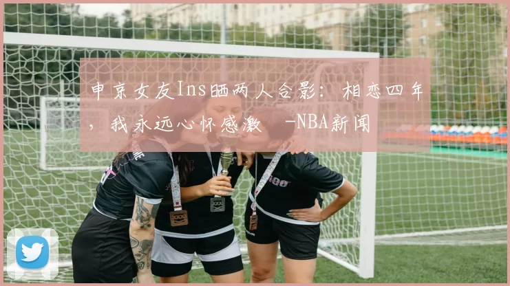 申京女友Ins晒两人合影：相恋四年，我永远心怀感激️-NBA新闻