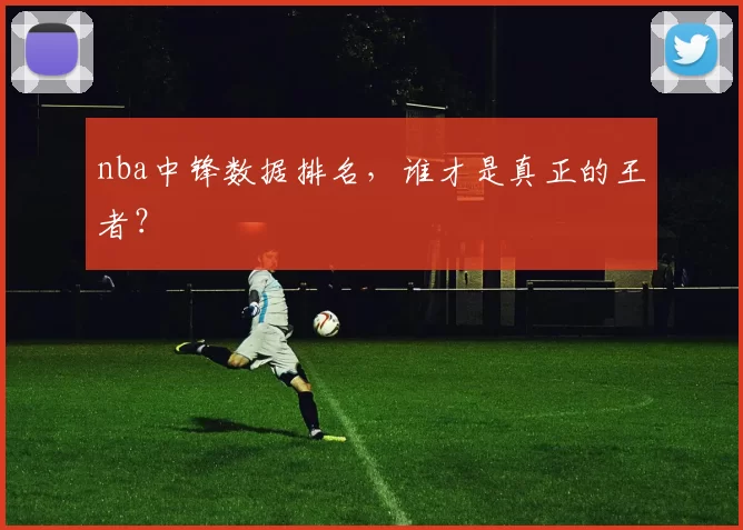nba中锋数据排名，谁才是真正的王者？