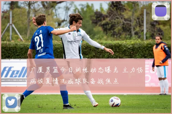 广厦男篮今日训练动态曝光 主力伤病恢复情况成球队备战焦点