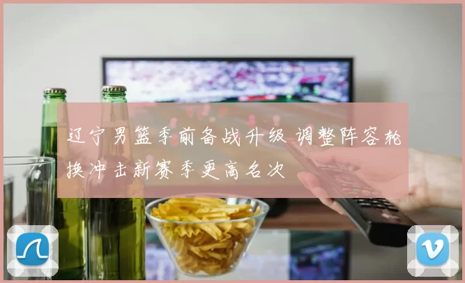 辽宁男篮季前备战升级 调整阵容轮换冲击新赛季更高名次