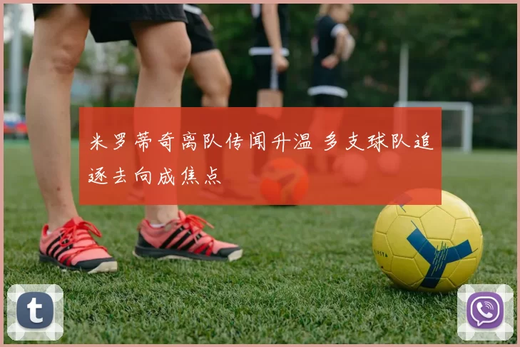 米罗蒂奇离队传闻升温 多支球队追逐去向成焦点