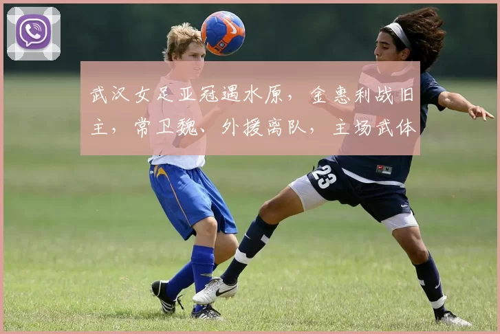 武汉女足亚冠遇水原，金惠利战旧主，常卫魏、外援离队，主场武体_1_阿森纳