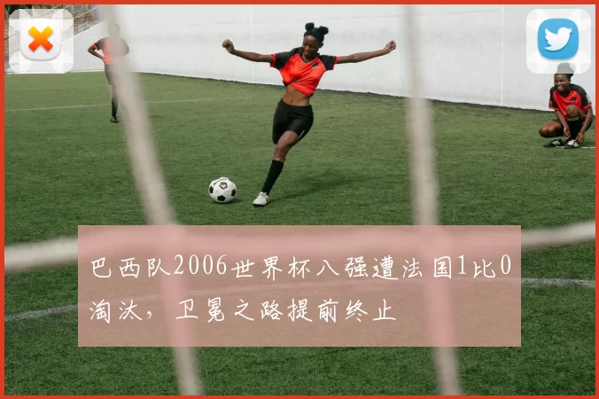 巴西队2006世界杯八强遭法国1比0淘汰，卫冕之路提前终止