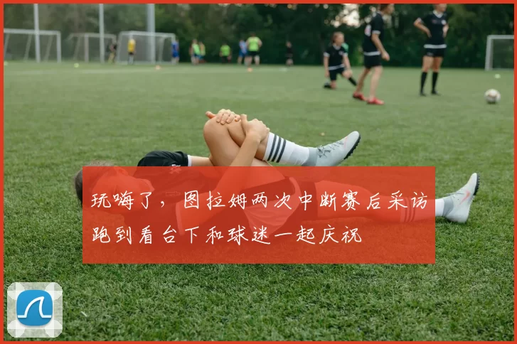 玩嗨了，图拉姆两次中断赛后采访跑到看台下和球迷一起庆祝