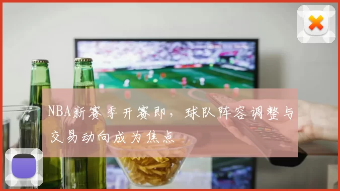 NBA新赛季开赛即，球队阵容调整与交易动向成为焦点