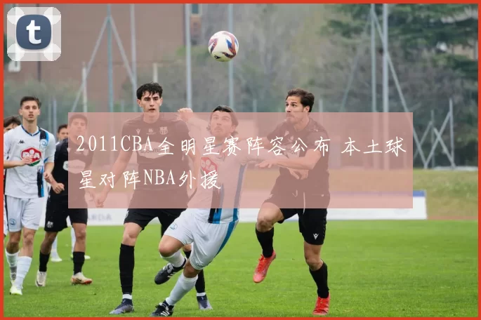 2011CBA全明星赛阵容公布 本土球星对阵NBA外援